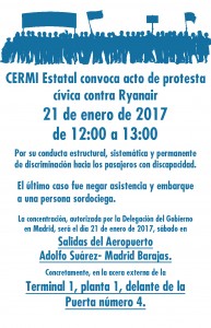 CERMI Estatal convoca acto de protesta cívica contra Ryanair 21 de enero de 2017 de 12:00 a 13:00 Por su conducta estructural, sistemática y permanente de discriminación hacia los pasajeros con discapacidad. El último caso fue negar asistencia y embarque a una persona sordociega. La concentración, autorizada por la Delegación del Gobierno en Madrid, será el día 21 de enero de 2017, sábado, en Salidas del Aeropuerto Adolfo Suárez – Madrid Barajas. Concretamente, en la acera externa de la Terminal 1, planta 1, delante de la Puerta número 4